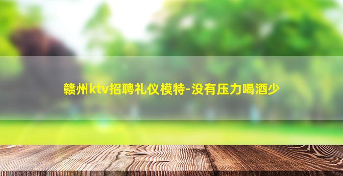 赣州ktv招聘礼仪模特-没有压力喝酒少